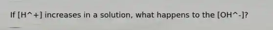 If [H^+] increases in a solution, what happens to the [OH^-]?