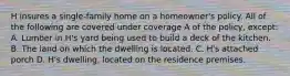 H insures a single-family home on a homeowner's policy. All of the following are covered under coverage A of the policy, except: A. Lumber in H's yard being used to build a deck of the kitchen. B. The land on which the dwelling is located. C. H's attached porch D. H's dwelling, located on the residence premises.