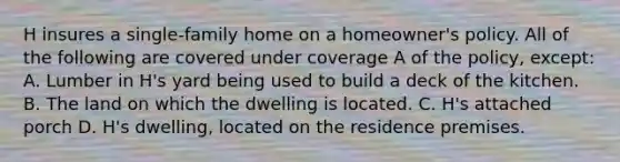 H insures a single-family home on a homeowner's policy. All of the following are covered under coverage A of the policy, except: A. Lumber in H's yard being used to build a deck of the kitchen. B. The land on which the dwelling is located. C. H's attached porch D. H's dwelling, located on the residence premises.