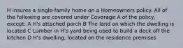 H insures a single-family home on a Homeowners policy. All of the following are covered under Coverage A of the policy, except: A H's attached porch B The land on which the dwelling is located C Lumber in H's yard being used to build a deck off the kitchen D H's dwelling, located on the residence premises