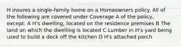 H insures a single-family home on a Homeowners policy. All of the following are covered under Coverage A of the policy, except: A H's dwelling, located on the residence premises B The land on which the dwelling is located C Lumber in H's yard being used to build a deck off the kitchen D H's attached porch