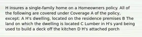 H insures a single-family home on a Homeowners policy. All of the following are covered under Coverage A of the policy, except: A H's dwelling, located on the residence premises B The land on which the dwelling is located C Lumber in H's yard being used to build a deck off the kitchen D H's attached porch