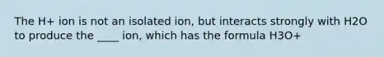 The H+ ion is not an isolated ion, but interacts strongly with H2O to produce the ____ ion, which has the formula H3O+