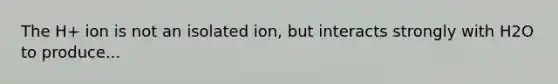 The H+ ion is not an isolated ion, but interacts strongly with H2O to produce...