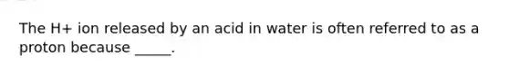 The H+ ion released by an acid in water is often referred to as a proton because _____.