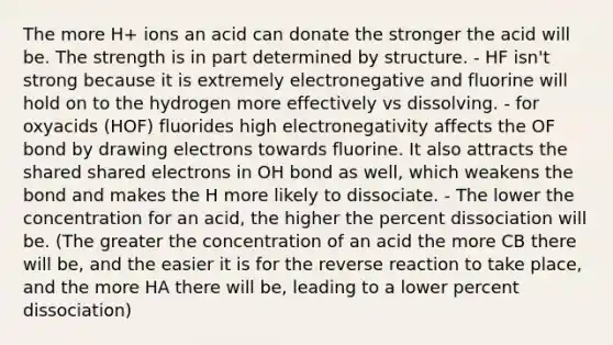 The more H+ ions an acid can donate the stronger the acid will be. The strength is in part determined by structure. - HF isn't strong because it is extremely electronegative and fluorine will hold on to the hydrogen more effectively vs dissolving. - for oxyacids (HOF) fluorides high electronegativity affects the OF bond by drawing electrons towards fluorine. It also attracts the shared shared electrons in OH bond as well, which weakens the bond and makes the H more likely to dissociate. - The lower the concentration for an acid, the higher the percent dissociation will be. (The greater the concentration of an acid the more CB there will be, and the easier it is for the reverse reaction to take place, and the more HA there will be, leading to a lower percent dissociation)