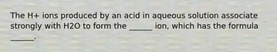 The H+ ions produced by an acid in aqueous solution associate strongly with H2O to form the ______ ion, which has the formula ______.