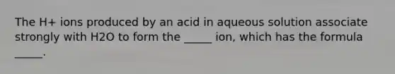 The H+ ions produced by an acid in aqueous solution associate strongly with H2O to form the _____ ion, which has the formula _____.