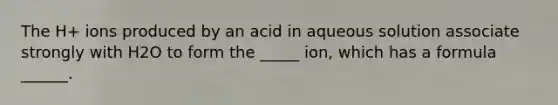 The H+ ions produced by an acid in aqueous solution associate strongly with H2O to form the _____ ion, which has a formula ______.