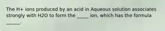 The H+ ions produced by an acid in Aqueous solution associates strongly with H2O to form the _____ ion, which has the formula ______.