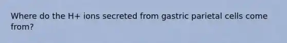 Where do the H+ ions secreted from gastric parietal cells come from?