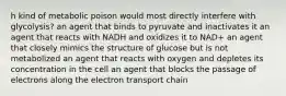 h kind of metabolic poison would most directly interfere with glycolysis? an agent that binds to pyruvate and inactivates it an agent that reacts with NADH and oxidizes it to NAD+ an agent that closely mimics the structure of glucose but is not metabolized an agent that reacts with oxygen and depletes its concentration in the cell an agent that blocks the passage of electrons along the electron transport chain