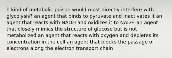 h kind of metabolic poison would most directly interfere with glycolysis? an agent that binds to pyruvate and inactivates it an agent that reacts with NADH and oxidizes it to NAD+ an agent that closely mimics the structure of glucose but is not metabolized an agent that reacts with oxygen and depletes its concentration in the cell an agent that blocks the passage of electrons along the electron transport chain