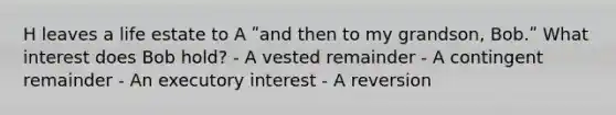 H leaves a life estate to A ʺand then to my grandson, Bob.ʺ What interest does Bob hold? - A vested remainder - A contingent remainder - An executory interest - A reversion