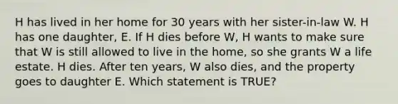 H has lived in her home for 30 years with her sister-in-law W. H has one daughter, E. If H dies before W, H wants to make sure that W is still allowed to live in the home, so she grants W a life estate. H dies. After ten years, W also dies, and the property goes to daughter E. Which statement is TRUE?