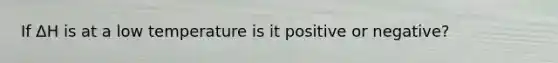 If ΔH is at a low temperature is it positive or negative?