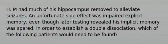 H. M had much of his hippocampus removed to alleviate seizures. An unfortunate side effect was impaired explicit memory, even though later testing revealed his implicit memory was spared. In order to establish a double dissociation, which of the following patients would need to be found?