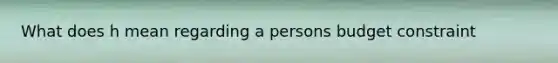 What does h mean regarding a persons budget constraint