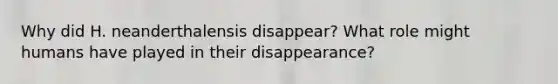 Why did H. neanderthalensis disappear? What role might humans have played in their disappearance?