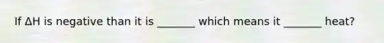 If ΔH is negative than it is _______ which means it _______ heat?
