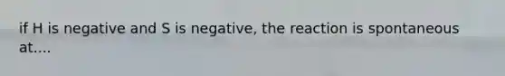 if H is negative and S is negative, the reaction is spontaneous at....