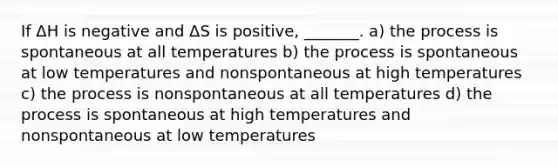 If ΔH is negative and ΔS is positive, _______. a) the process is spontaneous at all temperatures b) the process is spontaneous at low temperatures and nonspontaneous at high temperatures c) the process is nonspontaneous at all temperatures d) the process is spontaneous at high temperatures and nonspontaneous at low temperatures