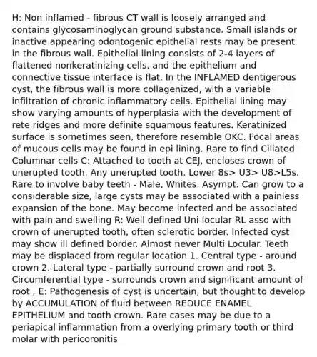 H: Non inflamed - fibrous CT wall is loosely arranged and contains glycosaminoglycan ground substance. Small islands or inactive appearing odontogenic epithelial rests may be present in the fibrous wall. Epithelial lining consists of 2-4 layers of flattened nonkeratinizing cells, and the epithelium and connective tissue interface is flat. In the INFLAMED dentigerous cyst, the fibrous wall is more collagenized, with a variable infiltration of chronic inflammatory cells. Epithelial lining may show varying amounts of hyperplasia with the development of rete ridges and more definite squamous features. Keratinized surface is sometimes seen, therefore resemble OKC. Focal areas of mucous cells may be found in epi lining. Rare to find Ciliated Columnar cells C: Attached to tooth at CEJ, encloses crown of unerupted tooth. Any unerupted tooth. Lower 8s> U3> U8>L5s. Rare to involve baby teeth - Male, Whites. Asympt. Can grow to a considerable size, large cysts may be associated with a painless expansion of the bone. May become infected and be associated with pain and swelling R: Well defined Uni-locular RL asso with crown of unerupted tooth, often sclerotic border. Infected cyst may show ill defined border. Almost never Multi Locular. Teeth may be displaced from regular location 1. Central type - around crown 2. Lateral type - partially surround crown and root 3. Circumferential type - surrounds crown and significant amount of root , E: Pathogenesis of cyst is uncertain, but thought to develop by ACCUMULATION of fluid between REDUCE ENAMEL EPITHELIUM and tooth crown. Rare cases may be due to a periapical inflammation from a overlying primary tooth or third molar with pericoronitis