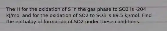 The H for the oxidation of S in the gas phase to SO3 is -204 kJ/mol and for the oxidation of SO2 to SO3 is 89.5 kJ/mol. Find the enthalpy of formation of SO2 under these conditions.