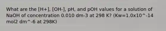 What are the [H+], [OH-], pH, and pOH values for a solution of NaOH of concentration 0.010 dm-3 at 298 K? (Kw=1.0x10^-14 mol2 dm^-6 at 298K)