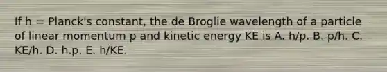 If h = Planck's constant, the de Broglie wavelength of a particle of linear momentum p and kinetic energy KE is A. h/p. B. p/h. C. KE/h. D. h.p. E. h/KE.