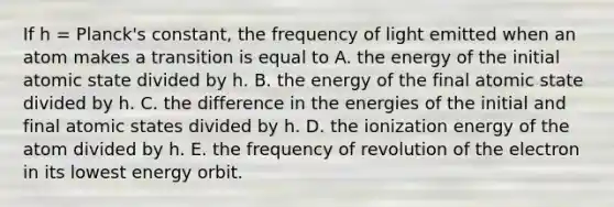 If h = Planck's constant, the frequency of light emitted when an atom makes a transition is equal to A. the energy of the initial atomic state divided by h. B. the energy of the final atomic state divided by h. C. the difference in the energies of the initial and final atomic states divided by h. D. the ionization energy of the atom divided by h. E. the frequency of revolution of the electron in its lowest energy orbit.