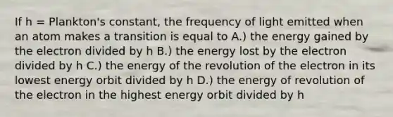 If h = Plankton's constant, the frequency of light emitted when an atom makes a transition is equal to A.) the energy gained by the electron divided by h B.) the energy lost by the electron divided by h C.) the energy of the revolution of the electron in its lowest energy orbit divided by h D.) the energy of revolution of the electron in the highest energy orbit divided by h