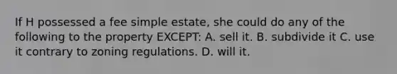 If H possessed a fee simple estate, she could do any of the following to the property EXCEPT: A. sell it. B. subdivide it C. use it contrary to zoning regulations. D. will it.