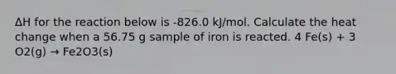 ΔH for the reaction below is -826.0 kJ/mol. Calculate the heat change when a 56.75 g sample of iron is reacted. 4 Fe(s) + 3 O2(g) → Fe2O3(s)