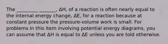 The _________ _______, ΔH, of a reaction is often nearly equal to the internal energy change, ΔE, for a reaction because at constant pressure the pressure-volume work is small. For problems in this item involving potential energy diagrams, you can assume that ΔH is equal to ΔE unless you are told otherwise.