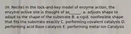 (H. Recite) In the lock-and-key model of enzyme action, the enzyme active site is thought of as______. a. adjusts shape to adapt to the shape of the substrate B. a rigid, nonflexible shape that fits the substrate exactly C. performing covalent catalysis D. performing acid Base catalysis E. performing metal Ion Catalysis