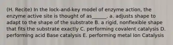 (H. Recite) In the lock-and-key model of enzyme action, the enzyme active site is thought of as______. a. adjusts shape to adapt to the shape of the substrate B. a rigid, nonflexible shape that fits the substrate exactly C. performing covalent catalysis D. performing acid Base catalysis E. performing metal Ion Catalysis