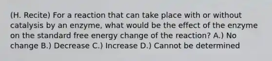 (H. Recite) For a reaction that can take place with or without catalysis by an enzyme, what would be the effect of the enzyme on the standard free energy change of the reaction? A.) No change B.) Decrease C.) Increase D.) Cannot be determined