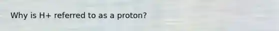 Why is H+ referred to as a proton?