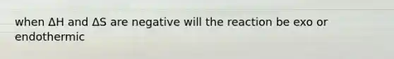 when ΔH and ΔS are negative will the reaction be exo or endothermic