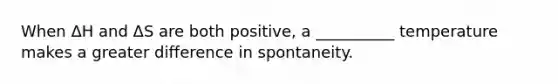 When ΔH and ΔS are both positive, a __________ temperature makes a greater difference in spontaneity.