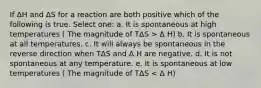 If ΔH and ΔS for a reaction are both positive which of the following is true. Select one: a. It is spontaneous at high temperatures ( The magnitude of TΔS > Δ H) b. It is spontaneous at all temperatures. c. It will always be spontaneous in the reverse direction when TΔS and Δ H are negative. d. It is not spontaneous at any temperature. e. It is spontaneous at low temperatures ( The magnitude of TΔS < Δ H)