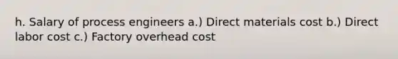 h. Salary of process engineers a.) Direct materials cost b.) Direct labor cost c.) Factory overhead cost