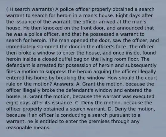 ( H search warrants) A police officer properly obtained a search warrant to search for heroin in a man's house. Eight days after the issuance of the warrant, the officer arrived at the man's house. He then knocked on the front door, and announced that he was a police officer, and that he possessed a warrant to search for heroin. The man opened the door, saw the officer, and immediately slammed the door in the officer's face. The officer then broke a window to enter the house, and once inside, found heroin inside a closed duffel bag on the living room floor. The defendant is arrested for possession of heroin and subsequently files a motion to suppress the heroin arguing the officer illegally entered his home by breaking the window. How should the court rule on the motion? Answers: A. Grant the motion, because the officer illegally broke the defendant's window and entered the house. B. Grant the motion, because the warrant was executed eight days after its issuance. C. Deny the motion, because the officer properly obtained a search warrant. D. Deny the motion, because if an officer is conducting a search pursuant to a warrant, he is entitled to enter the premises through any reasonable means.