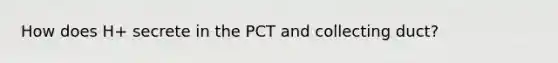 How does H+ secrete in the PCT and collecting duct?