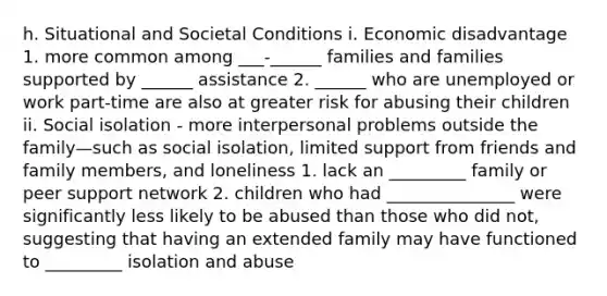 h. Situational and Societal Conditions i. Economic disadvantage 1. more common among ___-______ families and families supported by ______ assistance 2. ______ who are unemployed or work part-time are also at greater risk for abusing their children ii. Social isolation - more interpersonal problems outside the family—such as social isolation, limited support from friends and family members, and loneliness 1. lack an _________ family or peer support network 2. children who had _______________ were significantly less likely to be abused than those who did not, suggesting that having an extended family may have functioned to _________ isolation and abuse