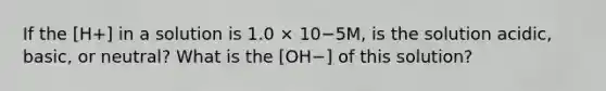 If the [H+] in a solution is 1.0 × 10−5M, is the solution acidic, basic, or neutral? What is the [OH−] of this solution?