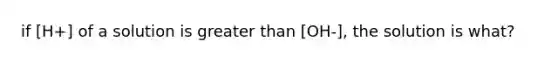 if [H+] of a solution is greater than [OH-], the solution is what?