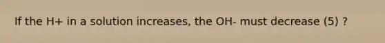 If the H+ in a solution increases, the OH- must decrease (5) ?