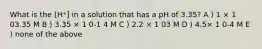 What is the [H⁺] in a solution that has a pH of 3.35? A ) 1 × 1 03.35 M B ) 3.35 × 1 0-1 4 M C ) 2.2 × 1 03 M D ) 4.5× 1 0-4 M E ) none of the above